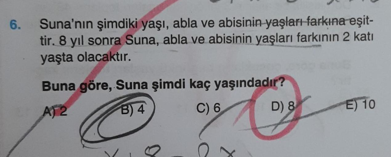 6.
Suna'nın şimdiki yaşı, abla ve abisinin yaşları farkına eşit-
tir. 8 yıl sonra Suna, abla ve abisinin yaşları farkının 2 katı
yaşta olacaktır.
Buna göre, Suna şimdi kaç yaşındadır?
A)2
B) 4
x
C) 6
D) 8
E) 10