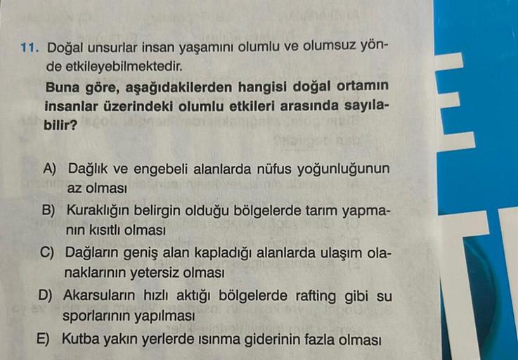 11. Doğal unsurlar insan yaşamını olumlu ve olumsuz yön-
de etkileyebilmektedir.
Buna göre, aşağıdakilerden hangisi doğal ortamın
insanlar üzerindeki olumlu etkileri arasında sayıla-
bilir?
A) Dağlık ve engebeli alanlarda nüfus yoğunluğunun
az olması
B) Ku