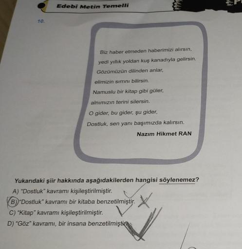 10.
Edebi Metin Temelli
Biz haber etmeden haberimizi alırsın,
yedi yıllık yoldan kuş kanadıyla gelirsin.
Gözümüzün dilinden anlar,
elimizin sırrını bilirsin.
Namuslu bir kitap gibi güler,
alnımızın terini silersin.
O gider, bu gider, şu gider,
Dostluk, sen