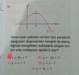 -i
16.
-1
7
T
A) y = 2x + 7
C) y = x + 7
3
y=f(x)
Yukarıdaki şekilde verilen f(x) parabolü
aşağıdaki doğrulardan hangisi ile kesiş-
tiğinde kesiştikleri noktalarla oluşan kiri-
şin orta noktasının apsisi 2 olur?
X
B) y = -2x + 7
D) y = x - 7
E) y = 7x + 1