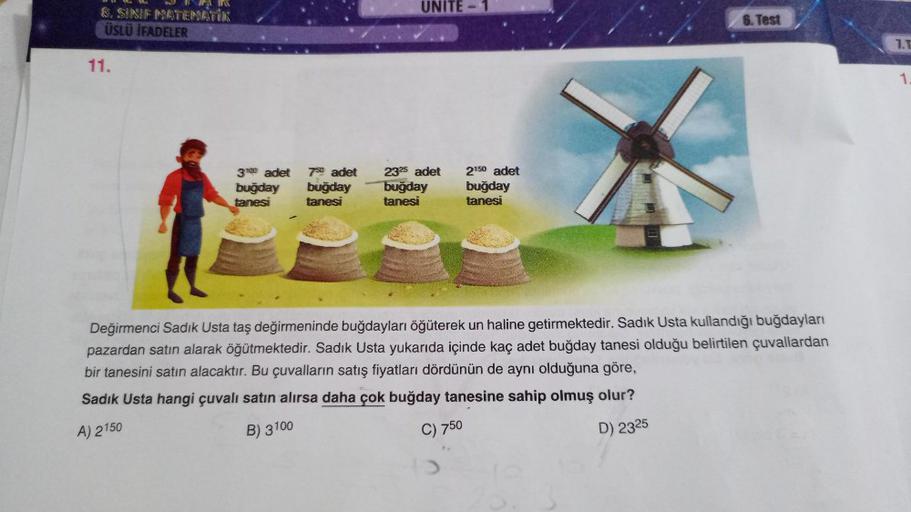 TAR
& SINIF MATEMATİK
ÜSLÜ İFADELER
11.
3100 adet 750 adet
buğday buğday
tanesi
tanesi
UNITE
2325 adet
buğday
tanesi
2150 adet
buğday
tanesi
6. Test
Değirmenci Sadık Usta taş değirmeninde buğdayları öğüterek un haline getirmektedir. Sadık Usta kullandığı b