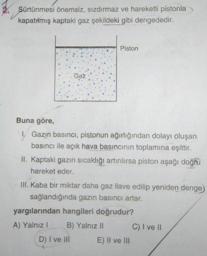 Sürtünmesi önemsiz, sızdırmaz ve hareketli pistonla
kapatılmış kaptaki gaz şekildeki gibi dengededir.
Gaz
Piston
Buna göre,
1. Gazin basıncı, piştonun ağırlığından dolayı oluşan
basıncı ile açık hava basıncının toplamına eşittir.
II. Kaptaki gazın sıcaklığ