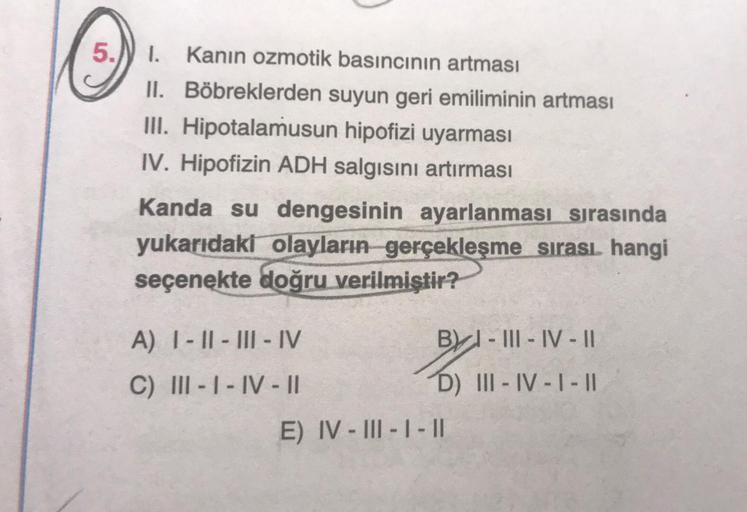 5.
1. Kanin ozmotik basıncının artması
II. Böbreklerden suyun geri emiliminin artması
III. Hipotalamusun hipofizi uyarması
IV. Hipofizin ADH salgısını artırması
Kanda su dengesinin ayarlanması sırasında
yukarıdaki olayların gerçekleşme sırası. hangi
seçene