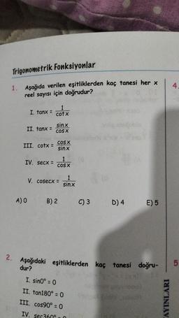 Trigonometrik Fonksiyonlar
1. Aşağıda verilen eşitliklerden kaç tanesi her x
reel sayısı için doğrudur?
2.
1
I. tanx = cotx
II. fanx =
III. cotx =
IV. secx =
A) O
sinx
COS X
COS X
sinx
COS X
V. cosecx =
B) 2
1
sinx
C) 3
I. sin0° = 0
II. tan180° = 0
III. cos90° = 0
IV. sec360°
D) 4
E) 5
Aşağıdaki eşitliklerden kaç tanesi doğru- 5
dur?
4.
AYINLARI