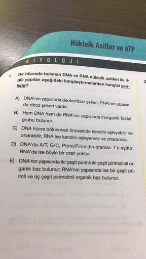 1.
Nükleik Asitler ve ATP
BİYOLOJİ
Bir hücrede bulunan DNA ve RNA nükleik asitleri ile il-
gili yapılan aşağıdaki karşılaştırmalardan hangisi yan-
liştır?
A) DNA'nın yapısında deoksiriboz şekeri, RNA'nın yapısın-
da riboz şekeri vardır.
B) Hem DNA hem de R