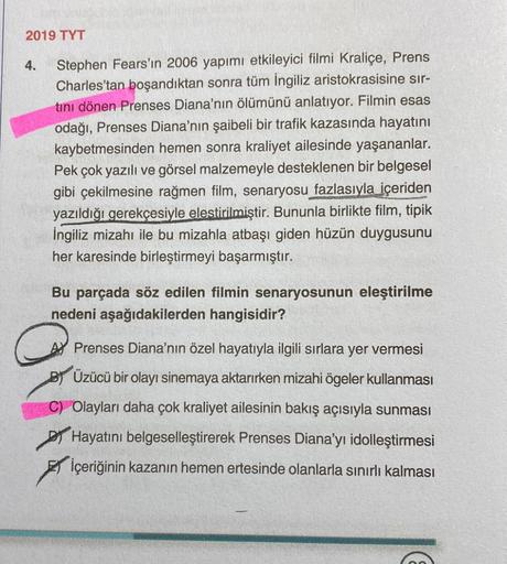 2019 TYT
4.
Stephen Fears'ın 2006 yapımı etkileyici filmi Kraliçe, Prens
Charles'tan boşandıktan sonra tüm İngiliz aristokrasisine sır-
tini dönen Prenses Diana'nın ölümünü anlatıyor. Filmin esas
odağı, Prenses Diana'nın şaibeli bir trafik kazasında hayatı