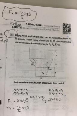 GIVI
des
fk = hags
2
yazee
7. MİKRO KONU: Sivilarda Basınç
3. ÜNITE: Basınç ve Kaldırma Kuvveti (Basing)
Düşey kesiti şekildeki gibi olan kap 3h yüksekliğine, kadar su
ile doludur. Kabın yüzey alanları 2S, S, 3S olan bölümlerine
etki eden basınç kuvvetleri sırasıyla F₁, F2, F3'tür.
A) F₁ = F₂=F3
C) F₁ = F₂ <F3
F₁
F₁ = 2ndg S
F₂= 3h dgs
2$
S
F₂
F3
E) F3 <F₁ = F2
w!!!
3S
h
laban
Bu kuvvetlerin büyüklükleri arasındaki ilişki nedir?
h
0C620FB3
B) F₁ <F2=F3
D) F₂ <F1 = F3
f₁ =3hdg s