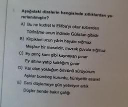 Aşağıdaki dizelerin hangisinde zıtlıklardan ya-
rarlanılmıştır?
A) Bu ne kudret ki Elifba'yı okur ezberden
Tûtînâme onun indinde Gülistan gibidir
B) Kirpikleri uzun yârin hayale sığmaz
Meşhur bir meseldir, mızrak çuvala sığmaz
C) Ey genç kanı gibi kaynayan pinar
Ey altına yatıp kaldığım çınar
D) Var olan yokluğun ömrünü sürüyorum
Aşklar bomboş kuruntu, hürriyettir esaret
E) Seni düşlemeye gün yetmiyor artık
Düşler bende bakır çalığı