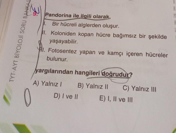 TYT-AYT BİYOLOJİ SORU BANKAS
Pandorina ile ilgili olarak,
1. Bir hücreli alglerden oluşur.
II. Koloniden kopan hücre bağımsız bir şekilde
yaşayabilir.
I. Fotosentez yapan ve kamçı içeren hücreler
bulunur.
yargılarından hangileri doğrudur?
A) Yalnız I B) Ya