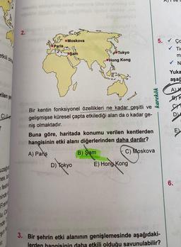 etkili olma
rilen şeh
C
T
uzağın
mes, bu
festiva
minde
u Co
11.
-remio obliginep ibhst minsts bhe nitafungua
uppblo lizdaili adab elvigillesà ignon nhree min
Shill donelybe
2.piniones lo10110 (
UM (A
Paris
Moskova
}
Şam
Tokyo
- Hong Kong
D) Tokyo
♡
Alploroist üpüblünübide, ninheteyllest miten
euk Bir kentin fonksiyonel özellikleri ne kadar çeşitli ve
on gelişmişse küresel çapta etkilediği alan da o kadar ge-
learniş olmaktadır.
B) Şam
at
Buna göre, haritada konumu verilen kentlerden
nabhangisinin etki alanı diğerlerinden daha dardır?
11022
A) Pariş
C) Moskova
E) Hong Kong
enstligal (C
5.
karekök
isengl
may pinigais
3. Bir şehrin etki alanının genişlemesinde aşağıdaki-
lerden hangisinin daha etkili olduğu savunulabilir?
✓
Ça
✓ Tic
m
✓ N
Yuka
aşağ
A) K
B
St
D
lotin
E)
6. lin