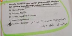 7.
Mustafa Kemal aşağıda verilen gelişmelerden hangisin-
den sonra IX. Ordu Müfettişliği görevinden istifa etmiştir?
A) Havza Bildirist
B) Samsun Raporu
C) Temsil Heyeti'nin kurulması
D) Amasya Genelgesi
Erzurum Kongresi Erzurum Kangasina
milletvekili olmy tur
+