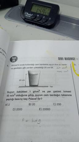 Y noktas
en sivi
1.
Test
20
20 cm
KENKO
KK-4130
OBOSCO
D) 2000
MD
Ahmet'in evde kullandığı cam bardakta yarım litre su vardır
ve şekildeki gibi yerden yüksekliği 20 cm'dir.
9,5 dm³
500 cm²
Yer
Suyun Özkütlesi 1 g/cm ve yer çekimi ivmesi
10 m/s² olduğuna göre, suyun cam bardağın tabanına
yaptığı basınç kaç Pascal'dır?
A) 2
B) 20
SIVI BASINCI
E) 20000
P = hdg
C) 200
3.