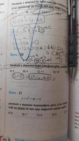 öre,
E) 4
-B
7
B
5
188
Parabolü x eksenini iki farklı noktada kestiğine
a'nın alabileceği en buyuk tam sayı değeri kaçtır
A)-2
2
D=b²4₁A.c
b
y=Q+B+²0°C
1+
8-4.a-3
64-129
6₁-120 / 0 => 64) 120
a
Soru: 20
A) O
²
parabolü x eksenine teğet olduğuna göre, a kaçtın
B) 4
D) 19
E) 36
(4-0)
Soru: 21
+ 12x +
y = x² + ax + 5
B) 7
C) 11
6²-4.9.0
Soru 19/C
DY2
<i
the
//
parabolü x eksenini kesmediğine göre, k'nın alabile
ceği en büyük iki tam sayı değerinin toplamı kaçtır?
A) 6
EN
C) 8
Otring Tikky
D) 9
OZI
eği
or
ara
Çöz
Veril
lerin
ise a
gibi