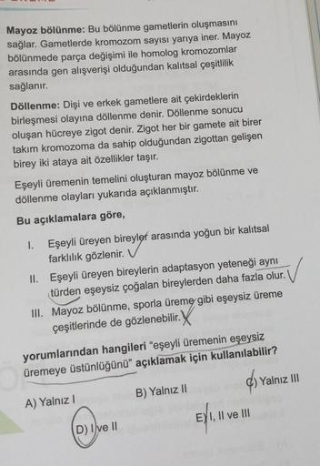 Mayoz bölünme: Bu bölünme gametlerin oluşmasını
sağlar. Gametlerde kromozom sayısı yarıya iner. Mayoz
bölünmede parça değişimi ile homolog kromozomlar
arasında gen alışverişi olduğundan kalıtsal çeşitlilik
sağlanır.
Döllenme: Dişi ve erkek gametlere ait çe