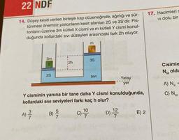 22 NDF
14. Düşey kesiti verilen birleşik kap düzeneğinde, ağırlığı ve sür-
tünmesi önemsiz pistonların kesit alanları 2S ve 3S'dir. Pis-
tonların üzerine 3m kütleli X cismi ve m kütleli Y cismi konul-
duğunda kollardaki sıvı düzeyleri arasındaki fark 2h oluyor.
3m
X
2S
2h
3S
10
C) -19
SIVI
Yatay
yer
Y cisminin yanına bir tane daha Y cismi konulduğunda,
kollardaki sıvı seviyeleri farkı kaç h olur?
A) -/-/-
B) -/-/17
D) 1/2/2
7
E) 2
17. Hacimleri s
vi dolu bir
Cisimle
NM oldu
A) Nk
C) NM