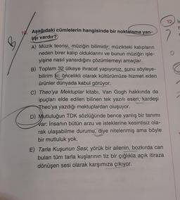 B
10. Aşağıdaki cümlelerin hangisinde bir noktalama yan-
lışı vardır?
A) Müzik teorisi, müziğin bilimidir; müzikteki kalıpların
neden birer kalıp olduklarını ve bunun müziğin işle-
yişine nasıl yansıdığını çözümlemeyi amaçlar.
B) Toplam 32 ülkeye ihracat yapıyoruz, şunu söyleye-
bilirim ki; öncelikli olarak kültürümüze hizmet eden
ürünler dünyada kabul görüyor.
C) Theo'ya Mektuplar kitabı, Van Gogh hakkında da
ipuçları elde edilen bilinen tek yazılı eseri, kardeşi
Theo'ya yazdığı mektuplardan oluşuyor.
D) Mutluluğun TDK sözlüğünde bence yanlış bir tanımı
var: İnsanın bütün arzu ve isteklerine kesintisiz ola-
rak ulaşabilme durumu, diye nitelenmiş ama böyle
bir mutluluk yok.
E) Tarla Kuşunun Sesi; yörük bir ailenin, bozkırda can
bulan tüm tarla kuşlarının tiz bir çığlıkla açık itiraza
dönüşen sesi olarak karşımıza çıkıyor.
12 is
fi