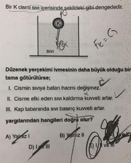 Bir K cismi Sıvı içerisinde şekildeki gibi dengededir.
SIVI
A) Yalnız I
K
Düzenek yerçekimi ivmesinin daha büyük olduğu bir
tama götürülürse;
I. Cismin sıvıya batan hacmi değişmez.
II. Cisme etki eden sıvı kaldırma kuvveti artar.
III. Kap tabanında sıvı basınç kuvveti artar.
yargılarından hangileri doğru olur?
D) I ve III
Fe = (
B) Yalnız II
E ve il