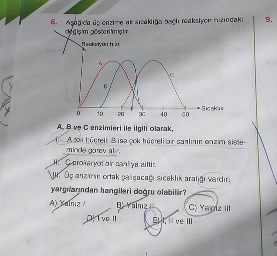 wod
6.
Aşağıda üç enzime ait sıcaklığa bağlı reaksiyon hızındaki
değişim gösterilmiştir.
Reaksiyon hızı
0
H.
10
comandant
20
30
DI ve II
40
A, B ve C enzimleri ile ilgili olarak,
1. A tek hücreli, B ise çok hücreli bir canlının enzim siste-
minde görev alı