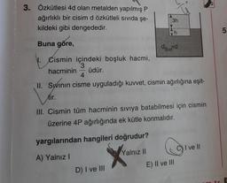 3. Özkütlesi 4d olan metalden yapılmış P
ağırlıklı bir cisim d özkütleli sıvıda şe-
kildeki gibi dengededir.
Buna göre,
Cismin içindeki boşluk hacmi,
3
hacminin üdür.
3h
yargılarından hangileri doğrudur?
A) Yalnız I
Xv₂
Yalnız II
N
D) I ve III
SIVI
4
II. Swinin cisme uyguladığı kuvvet, cismin ağırlığına eşit-
Sının
tir.
III. Cismin tüm hacminin sıvıya batabilmesi için cismin
üzerine 4P ağırlığında ek kütle konmalıdır.
h
G
E) II ve III
C) I ve II
5