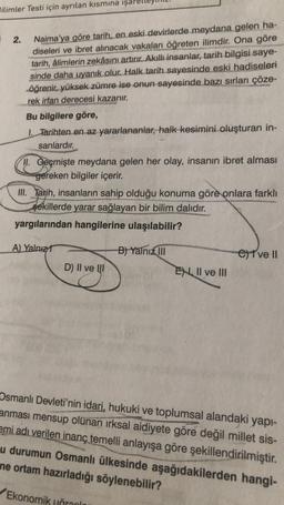 Bilimler Testi için ayrılan kısmına işar
2.
Naima'ya göre tarih, en eski devirlerde meydana gelen ha-
diseleri ve ibret alınacak vakaları öğreten ilimdir. Ona göre
tarih, âlimlerin zekâsını artırır. Akıllı insanlar, tarih bilgisi saye-
sinde daha uyanık olur. Halk tarih sayesinde eski hadiseleri
öğrenir, yüksek zümre ise onun sayesinde bazı sırları çöze-
rek irfan derecesi kazanır.
Bu bilgilere göre,
1. Tarihten en az yararlananlar, halk kesimini oluşturan in-
sanlardır.
11. Geçmişte meydana gelen her olay, insanın ibret alması
gereken bilgiler içerir.
III. Tarih, insanların sahip olduğu konuma göre onlara farklı
şekillerde yarar sağlayan bir bilim dalıdır.
yargılarından hangilerine ulaşılabilir?
B) Yalnız III
A) Yalnız
D) II ve III
EN II ve III
C) I ve II
Osmanlı Devleti'nin idari, hukuki ve toplumsal alandaki yapı-
anması mensup olunan ırksal aidiyete göre değil millet sis-
emi adı verilen inanç temelli anlayışa göre şekillendirilmiştir.
u durumun Osmanlı ülkesinde aşağıdakilerden hangi-
ne ortam hazırladığı söylenebilir?
Ekonomik unrann