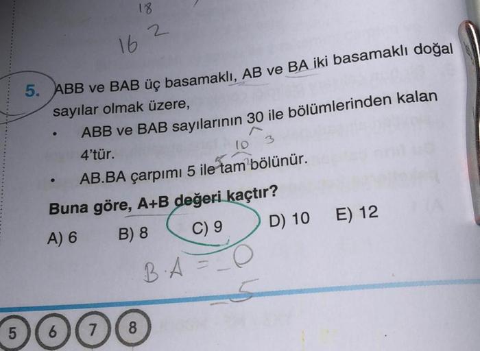 5
18
162
5. ABB ve BAB üç basamaklı, AB ve BA iki basamaklı doğal
sayılar olmak üzere,
ABB ve BAB sayılarının 30 ile bölümlerinden kalan
4'tür.
10
AB.BA çarpımı 5 ile tam bölünür.
Buna göre, A+B değeri kaçtır?
A) 6
B) 8
C) 9
6 7
8
BA
D) 10 E) 12
