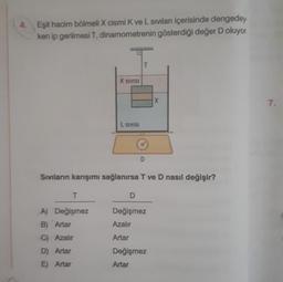 Eşit hacim bölmeli X cismi K ve L sıvıları içerisinde dengedey.
ken ip gerilmesi T, dinamometrenin gösterdiği değer D oluyor.
K SIVISI
T
A) Değişmez
B) Artar
C) Azalır
D) Artar
E) Artar
L SIVISI
D
Sıvıların karışımı sağlanırsa T ve D nasıl değişir?
D
Değişmez
Azalır
Artar
X
Değişmez
Artar
7.