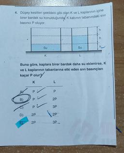 4. Düşey kesitleri şekildeki gibi olan K ve L kaplarının içine
birer bardak su konulduğunda, K kabının tabanındaki sıvI
basıncı P oluyor.
B)
P
P2
D)
E 2P
2P
Su
Buna göre, kaplara birer bardak daha su eklenirse, K
ve L kaplarının tabanlarına etki eden sıvı basınçları
kaçar P olur?
K
K
Su
P
2P
3P
2P
3P
L