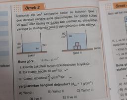 rafikleri
Örnek 2
İçerisinde 60 cm³ seviyesine kadar su bulunan Şekil 1
deki dereceli silindire suda çözünmeyen, her birinin kütlesi
20 gram olan türdeş ve özdeş katı cisimler su yüzeyinden
yavaşça bırakıldığında Şekil II deki görünüm elde ediliyor.
60
cm
su
20
D) I ve II
90
cm³ su
Şekil I
Buna göre,
Vaisim: 10 cm²
1. Cismin özkütlesi suyun özkütlesinden büyüktür.
II. Bir cismin hacmi 10 cm³ tür. ✓
2
III. Cismin özkütlesi g/cm³ tür.
3
yargılarından hangileri doğrudur? (du = 1 g/cm³)
A) Yalnız I
B) Yalnız II
C) Yalnız III
Şekil II
P
E) II ve III
zemin
Örnek
Bazı saf kat ma
K, L ve Mc
aşağıdaki g
K'nin ha
L ve M
den da
Buna gö
olabilir?
A) AIL
6) Al
C) B