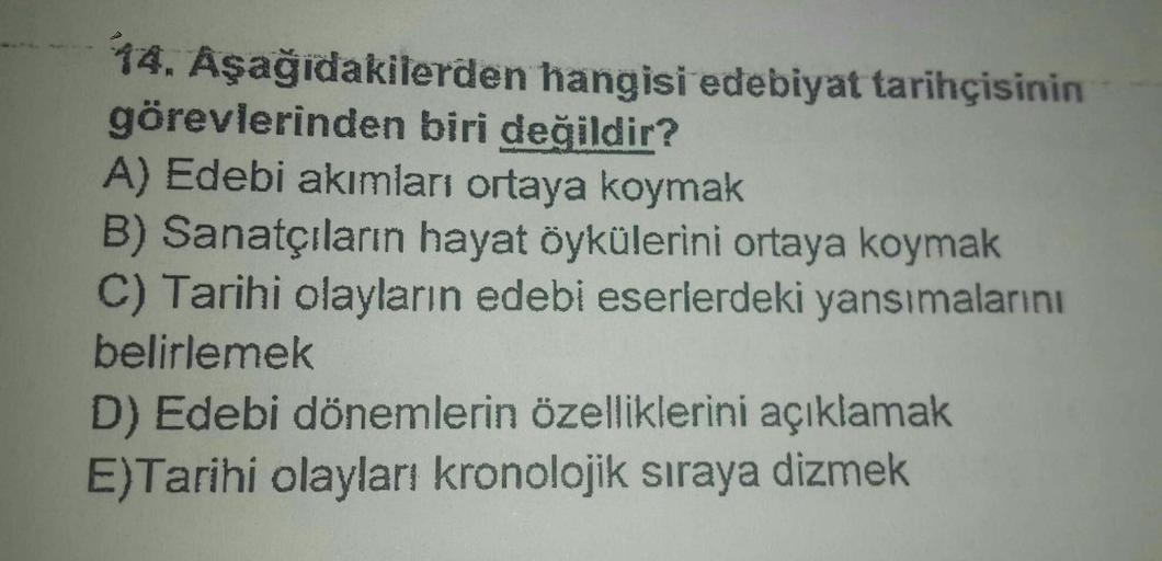 14. Aşağıdakilerden hangisi edebiyat tarihçisinin
görevlerinden biri değildir?
A) Edebi akımları ortaya koymak
B) Sanatçıların hayat öykülerini ortaya koymak
C) Tarihi olayların edebi eserlerdeki yansımalarını
belirlemek
D) Edebi dönemlerin özelliklerini a