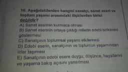 16. Aşağıdakilerden hangisi sanatçı, sanat eseri ve
toplum yaşamı arasındaki ilişkilerden birisi
değildir?
A) Sanat eserinin kurmaca olması
B) Sanat eserinin ortaya çıktığı milletin edebi birikimini
göstermesi
C) Sanatçının toplumsal yaşamı etkilemesi
D) Edebi eserin, sanatçının ve toplumun yaşamından
izler taşıması
E) Sanatçının edebi esere duygu, düşünce, hayallerini
ve yaşama bakış açısını yansıtması