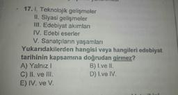 17. I. Teknolojik gelişmeler
II. Siyasi gelişmeler
III. Edebiyat akımları
IV. Edebi eserler
V. Sanatçıların yaşamları
Yukarıdakilerden
hangisi veya hangileri edebiyat
tarihinin kapsamına doğrudan girmez?
A) Yalnız I
C) II. ve III.
E) IV. ve V.
B) I.ve II.
D) I.ve IV.