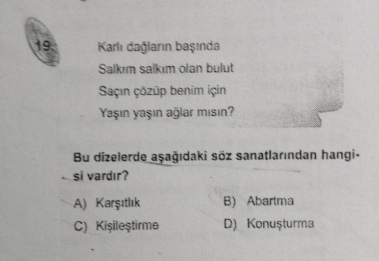 193
Karlı dağların başında
Salkım salkım olan bulut
Saçın çözüp benim için
Yaşın yaşın ağlar mısın?
Bu dizelerde aşağıdaki söz sanatlarından hangi-
si vardır?
A) Karşıtlık
C) Kişileştirme
B)
Abartma
D) Konuşturma