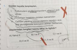 1. Günlük hayatta karşılaşılan,
I.
Futbolcuların giydiği kramponların altlarının çivili
olması
ETET
Ördeklerin bataklıkta yürürken batmamaları
Camdan yapılmış kolonya şişesinin kapağını açıp,
ters çevirdiğimizde kolonyanın delikten damlaması
HOSSEN
olaylarından hangileri basınç etkisi ile ilgilidir?
A) Yalnız II
B) I ve II
D) II ve III
X
C) I ve III
E) I, II ve III