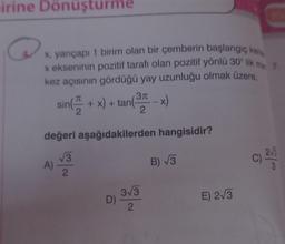 irine Dönüşturme
Q
x, yarıçapı 1 birim olan bir çemberin başlangıç kena
x ekseninin pozitif tarafı olan pozitif yönlü 30° lik me 7.
kez açısının gördüğü yay uzunluğu olmak üzere,
+ x) + tan(3 - x)
A)
sin(+)
değeri aşağıdakilerden hangisidir?
√√3
2
3√3
D).
2
B) √3
E) 2√3
C)
2√3