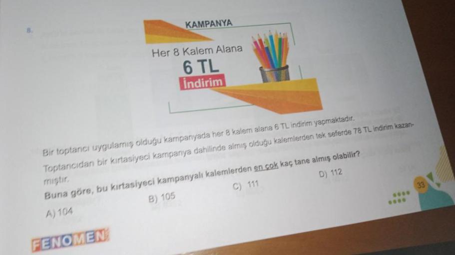 8.
KAMPANYA
FENOMEN
Her 8 Kalem Alana
6 TL
indirim
Bir toptancı uygulamış olduğu kampanyada her 8 kalem alana 6 TL indirim yapmaktadır.
Toptancıdan bir kırtasiyeci kampanya dahilinde almış olduğu kalemlerden tek seferde 78 TL indirim kazan-
miştir.
Buna gö