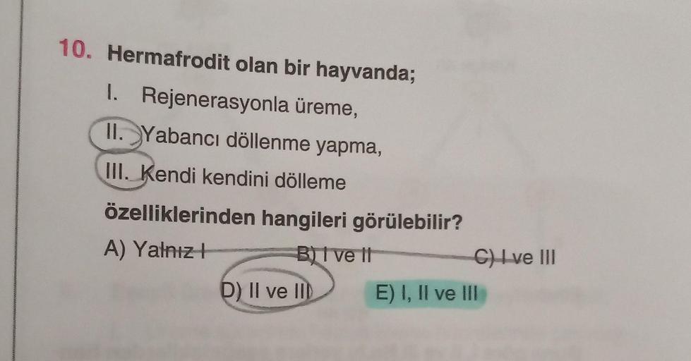 10. Hermafrodit olan bir hayvanda;
1. Rejenerasyonla üreme,
II. Yabancı döllenme yapma,
III. Kendi kendini dölleme
özelliklerinden hangileri görülebilir?
A) Yalnız t
B) I ve It
D) II ve III
C) I ve III
E) I, II ve III