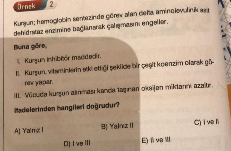 Örnek 2
Kurşun; hemoglobin sentezinde görev alan delta aminolevulinik asit
dehidrataz enzimine bağlanarak çalışmasını engeller.
Buna göre,
1. Kurşun inhibitör maddedir.
II. Kurşun, vitaminlerin etki ettiği şekilde bir çeşit koenzim olarak gö-
rev yapar.
II