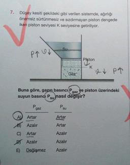 7.
Düşey kesiti şekildeki gibi verilen sistemde, ağırlığı
önemsiz sürtünmesiz ve sızdırmayan piston dengede
iken piston seviyesi K seviyesine getiriliyor.
P↑↓
P
gaz
A)
Artar
B) Azalır
C) Artar
DT Azalır
E)
Su
Buna göre, gazın basıncı P ye piston üzerindeki
suyun basıncı Psu nasıl değişir?
gaz
Değişmez
P.
su
Gaz
Artar
Artar
Azalır
Azalır
Azalır
Piston
K
PT