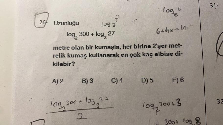 26 Uzunluğu
A) 2
log
log 3
log, 300 + log 27
metre olan bir kumaşla, her birine 2'şer met-
relik kumaş kullanarak en çok kaç elbise di-
kilebir?
3²
B) 3
300 + log 27
3
2
C) 4
loge
6+hx=1²
D) 5
E) 6
log2300+ 3
300+ log 8
31-
32