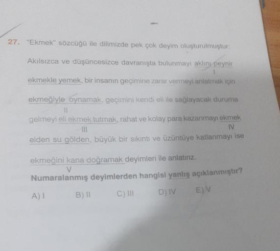 27. "Ekmek" sözcüğü ile dilimizde pek çok deyim oluşturulmuştur:
Akılsızca ve düşüncesizce davranışta bulunmayı aklını peynir
ekmekle yemek, bir insanın geçimine zarar vermeyi anlatmak için
ekmeğiyle oynamak, geçimini kendi eli ile sağlayacak duruma
11
gel
