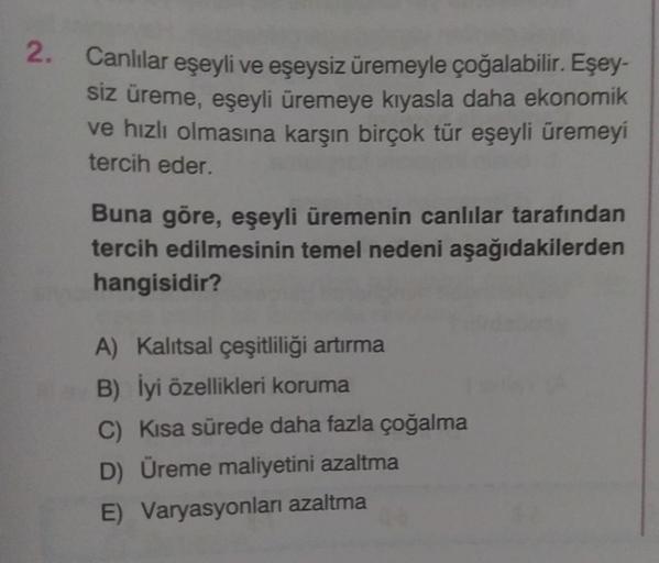 2.
Canlılar eşeyli ve eşeysiz üremeyle çoğalabilir. Eşey-
siz üreme, eşeyli üremeye kıyasla daha ekonomik
ve hızlı olmasına karşın birçok tür eşeyli üremeyi
tercih eder.
Buna göre, eşeyli üremenin canlılar tarafından
tercih edilmesinin temel nedeni aşağıda