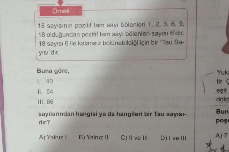 Örnek
18 sayısının pozitif tam sayı bölenleri 1, 2, 3, 6, 9,
18 olduğundan pozitif tam sayı bölenleri sayısı 6'dır.
18 sayısı 6 ile kalansız bölünebildiği için bir "Tau Sa-
yısı"dır.
Buna göre,
1. 40
II. 54
III. 66
sayılarından hangisi ya da hangileri bir