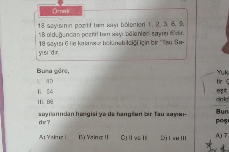 Örnek
18 sayısının pozitif tam sayı bölenleri 1, 2, 3, 6, 9,
18 olduğundan pozitif tam sayı bölenleri sayısı 6'dır.
18 sayısı 6 ile kalansız bölünebildiği için bir "Tau Sa-
yısı"dır.
Buna göre,
1. 40
II. 54
III. 66
sayılarından hangisi ya da hangileri bir 