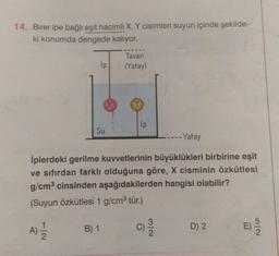 14. Birer ipe bağlı eşit hacimli X, Y cisimleri suyun içinde şekilde-
ki konumda dengede kalıyor.
Ip
Su
B) 1
Tavan
(Yatay)
Ip
- Yatay
İplerdeki gerilme kuvvetlerinin büyüklükleri birbirine eşit
ve sıfırdan farklı olduğuna göre, X cisminin özkütlesi
g/cm³ cinsinden aşağıdakilerden hangisi olabilir?
(Suyun Özkütlesi 1 g/cm³ tür.)
A) 1/1/2
3/2
D) 2
E)
5/2