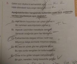 3. Gittim son diyâra ki serhaddidir yerin
Hâlâ dilimdedir tuzu engin denizlefin-
RAR
R
le
Aşağıdakilerden hangisinde kullanılan uyak türü, yukarıda
verilen beyittekiyle aynı değildir?
A) Aşk benim huyumdur can çıksa çıkmaz o
Bir nehirken asla köprüsün yıkmaz o
B) Aşacak üzerinden mesafeyle zamanin
Yanacak ocağında yarın her fabrikanın
C) Çalkantısında dalgası bilmez nedir sayı
Milyonca dalga sürmede milyonca dalgayi.
D) Bu ses bir yürek gibi her göğüste atiyor
Bu ses yurdu sevgiden bir kolla kuşatıyor
E) Onlar ki bu güller tutuşan bahçedediner
Bir gün, nereden, hangi tesadüfle gelinler
TIL
?
Sok
olm. lat