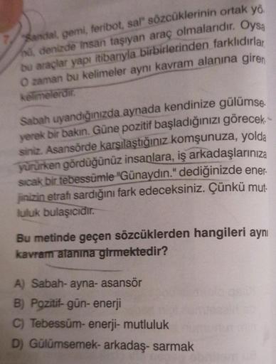 Sandal, gemi, feribot, sal" sözcüklerinin ortak yö
nd, denizde insan taşıyan araç olmalarıdır. Oysa
bu araçlar yapı itibarıyla birbirlerinden farklıdırlar
O zaman bu kelimeler aynı kavram alanına giren
kelimelerdir.
Sabah uyandığınızda aynada kendinize gül