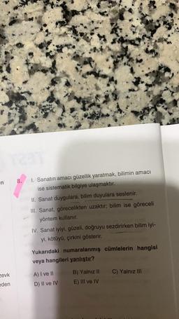 en
zevk
eden
8.
I. Sanatın amacı güzellik yaratmak, bilimin amacı
ise sistematik bilgiye ulaşmaktır.
II. Sanat duygulara, bilim duyulara seslenir.
III. Sanat, görecelikten uzaktır; bilim ise göreceli
yöntem kullanır.
IV. Sanat iyiyi, güzeli, doğruyu sezdirirken bilim iyi-
yi, kötüyü, çirkini gösterir.
Yukarıdaki numaralanmış cümlelerin hangisi
veya hangileri yanlıştır?
A) I ve II
D) II ve IV
B) Yalnız II
E) III ve IV
C) Yalnız III