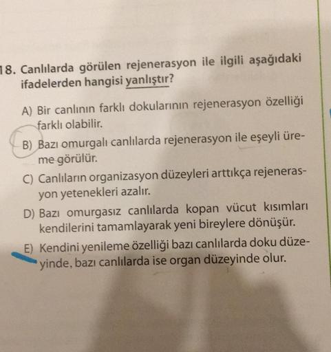 18. Canlılarda görülen rejenerasyon ile ilgili aşağıdaki
ifadelerden hangisi yanlıştır?
A) Bir canlının farklı dokularının rejenerasyon özelliği
farklı olabilir.
B) Bazı omurgalı canlılarda rejenerasyon ile eşeyli üre-
me görülür.
C) Canlıların organizasyo