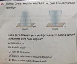 2. Ağırlığı G olan kesik bir koni Şekil den Şekil 2 deki konumuna
getiriliyor.
yer
Şekil 1
Buna göre, koninin yere yaptığı basınç ve basınç kuvveti
ilk duruma göre nasıl değişir?
A) İkisi de artar.
Şekil 2
yer
B) İkisi de azalır.
C) İkisi de değişmez.
D) Basınç artar basınç kuvveti değişmez.
E) Basınç artar basınç kuvveti azalır.