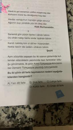 AYDIN YAYINLA
Hevâ ki şol senemün zülfini müşevveş ider
Kohusını irürür bu dimâğuma hoş ider
Hevâsı varlığumun toprağın göğe savurur
Ağzının suyı yürekde yüz bin âteş ider
Kadı Burhaneddin
Sanemâ gün yüzün âyine-i cândır bilirim
Dü cihân nakşı kamu anda 'ayândır bilirim
Kandı nakkâş kim ol dâ'ire-i hüsnünden
Nokta tasvir ide üstâd-ı cihândır bilirim
Şeyhi
Aynı yüzyılda yaşayan bu iki ozanın şiirlerinde kul-
lanılan sözcüklerin yazımında bazı farklılıklar oldu-
ğu görülmekte, ilk şiirin Azeri Türkçesiyle ikincisinin
ise Osmanlı Türkçesiyle yazıldığı bilinmektedir.
Bu iki şiirin dil farkı taşımasının nedeni aşağıda-
kilerden hangisidir?
A) Yazı dili farkı
B) Şive farkı
D) Kültür farkı
C) Lehçe farkı
E) Ortak dil farkı
27